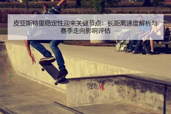 皮亚斯特里稳定性迎来关键节点：长距离速度解析与赛季走向影响评估