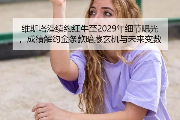 维斯塔潘续约红牛至2029年细节曝光，成绩解约金条款暗藏玄机与未来变数